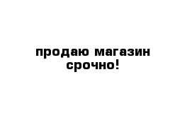 продаю магазин срочно!